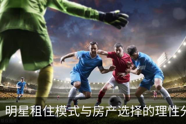 明星租住模式与房产选择的理性分析